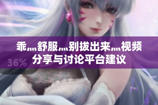 乖灬舒服灬别拔出来灬视频分享与讨论平台建议