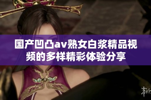 国产凹凸av熟女白浆精品视频的多样精彩体验分享