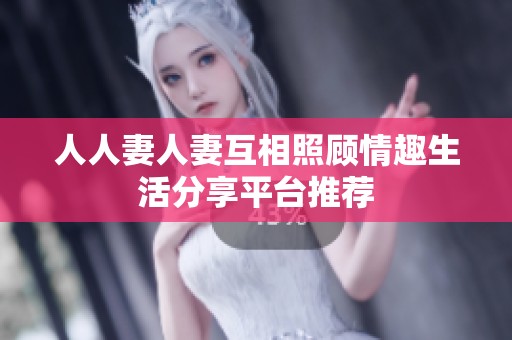 人人妻人妻互相照顾情趣生活分享平台推荐