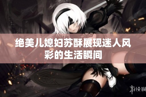 绝美儿媳妇苏酥展现迷人风彩的生活瞬间