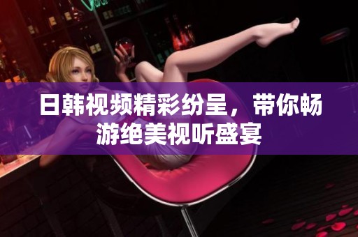日韩视频精彩纷呈，带你畅游绝美视听盛宴
