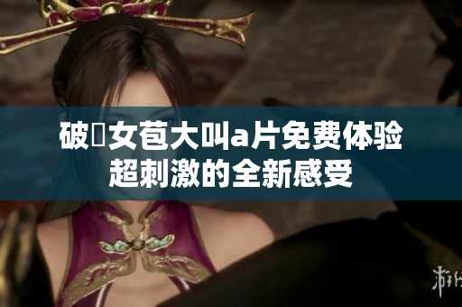 破處女苞大叫a片免费体验超刺激的全新感受