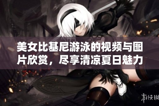 美女比基尼游泳的视频与图片欣赏，尽享清凉夏日魅力