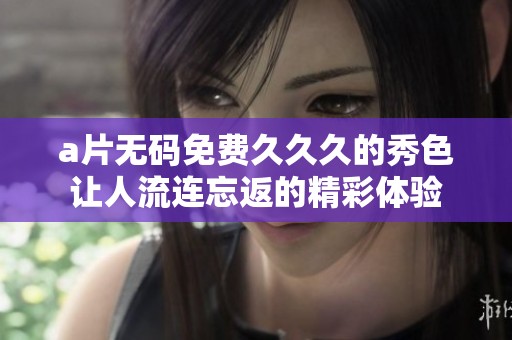 a片无码免费久久久的秀色让人流连忘返的精彩体验