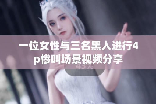 一位女性与三名黑人进行4p惨叫场景视频分享