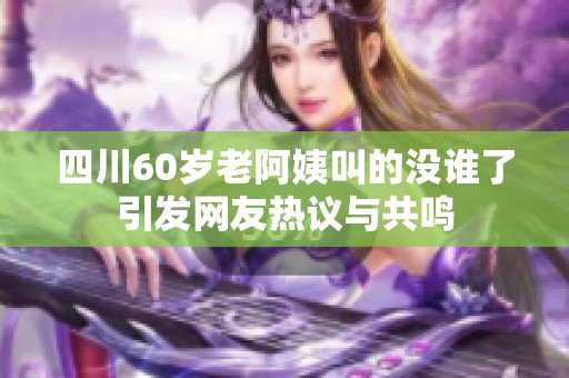 四川60岁老阿姨叫的没谁了引发网友热议与共鸣