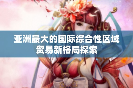 亚洲最大的国际综合性区域贸易新格局探索
