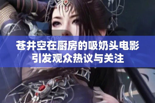 苍井空在厨房的吸奶头电影引发观众热议与关注