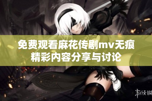 免费观看麻花传剧mv无痕精彩内容分享与讨论