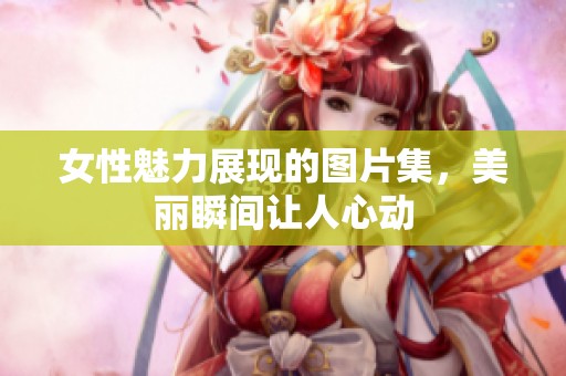 女性魅力展现的图片集，美丽瞬间让人心动