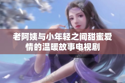 老阿姨与小年轻之间甜蜜爱情的温暖故事电视剧