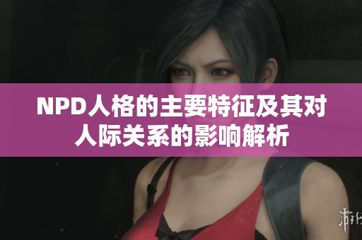 NPD人格的主要特征及其对人际关系的影响解析