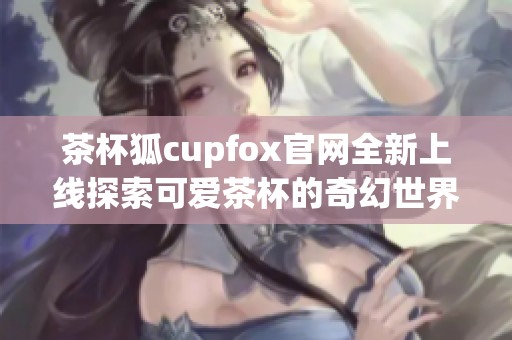 茶杯狐cupfox官网全新上线探索可爱茶杯的奇幻世界