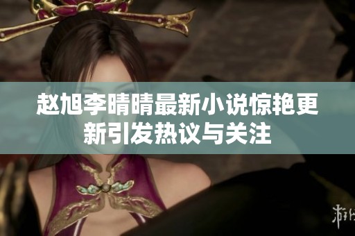 赵旭李晴晴最新小说惊艳更新引发热议与关注