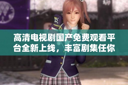 高清电视剧国产免费观看平台全新上线，丰富剧集任你观看