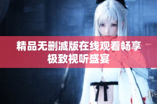 精品无删减版在线观看畅享极致视听盛宴