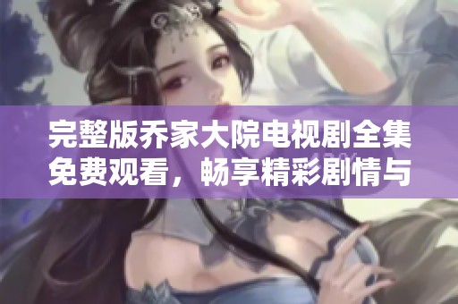 完整版乔家大院电视剧全集免费观看，畅享精彩剧情与人物纷争
