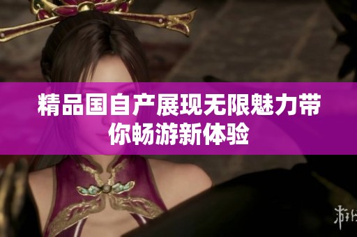 精品国自产展现无限魅力带你畅游新体验