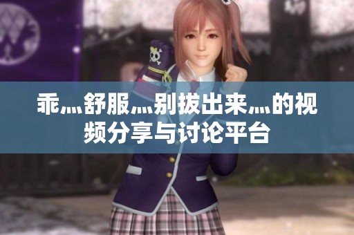 乖灬舒服灬别拔出来灬的视频分享与讨论平台