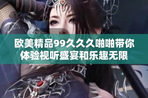 欧美精品99久久久啪啪带你体验视听盛宴和乐趣无限