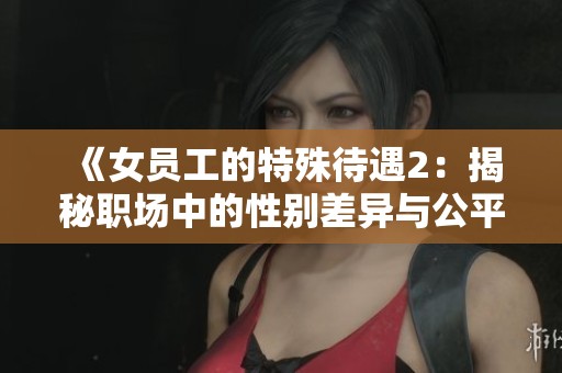 《女员工的特殊待遇2：揭秘职场中的性别差异与公平问题》