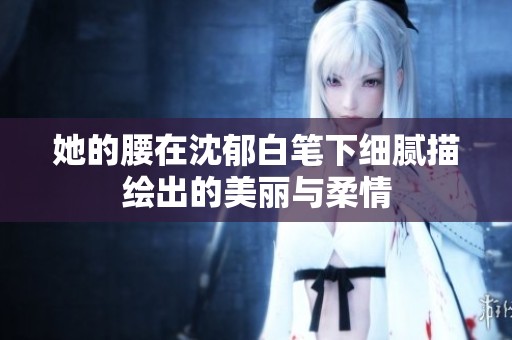 她的腰在沈郁白笔下细腻描绘出的美丽与柔情