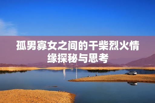 孤男寡女之间的干柴烈火情缘探秘与思考