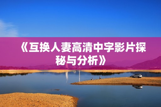 《互换人妻高清中字影片探秘与分析》
