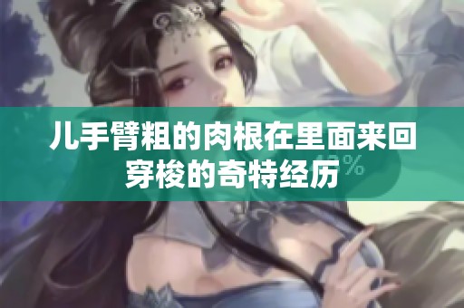儿手臂粗的肉根在里面来回穿梭的奇特经历