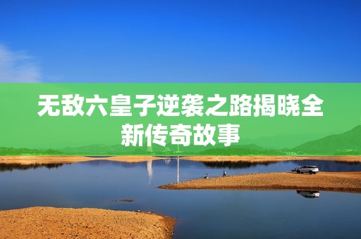 无敌六皇子逆袭之路揭晓全新传奇故事