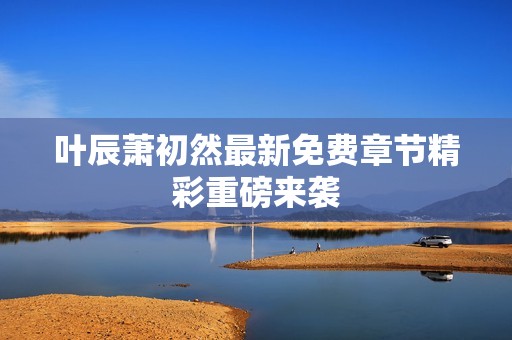 叶辰萧初然最新免费章节精彩重磅来袭