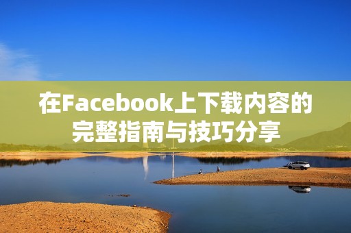 在Facebook上下载内容的完整指南与技巧分享