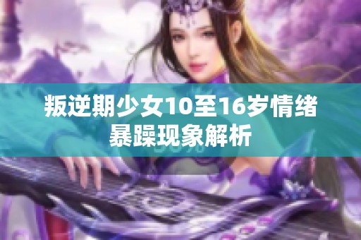 叛逆期少女10至16岁情绪暴躁现象解析
