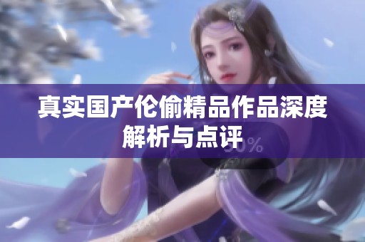 真实国产伦偷精品作品深度解析与点评