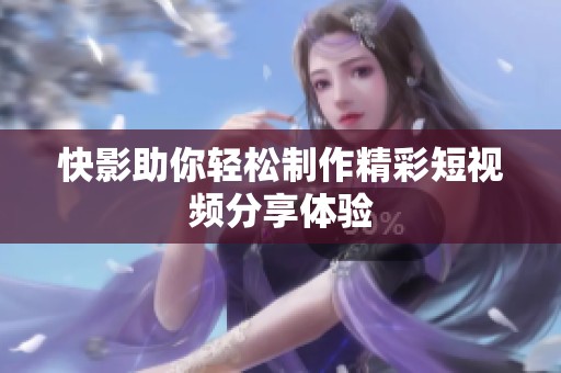 快影助你轻松制作精彩短视频分享体验