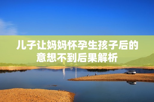 儿子让妈妈怀孕生孩子后的意想不到后果解析