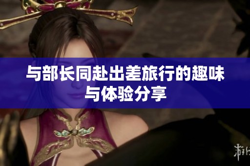 与部长同赴出差旅行的趣味与体验分享