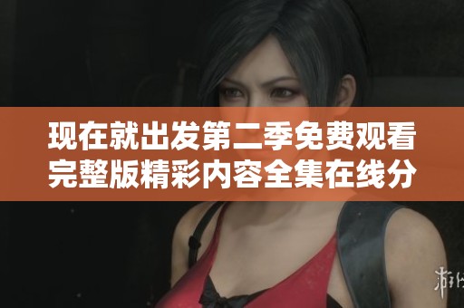 现在就出发第二季免费观看完整版精彩内容全集在线分享