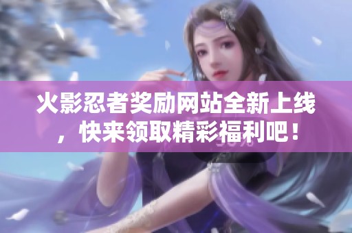 火影忍者奖励网站全新上线，快来领取精彩福利吧！