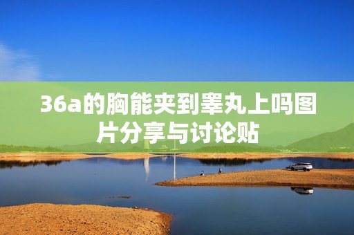 36a的胸能夹到睾丸上吗图片分享与讨论贴