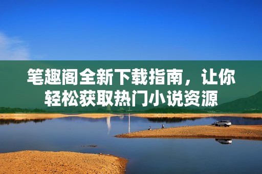 笔趣阁全新下载指南，让你轻松获取热门小说资源