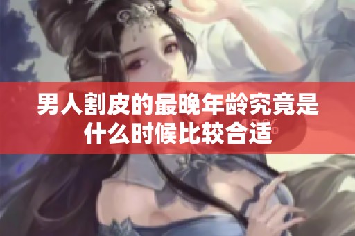 男人割皮的最晚年龄究竟是什么时候比较合适