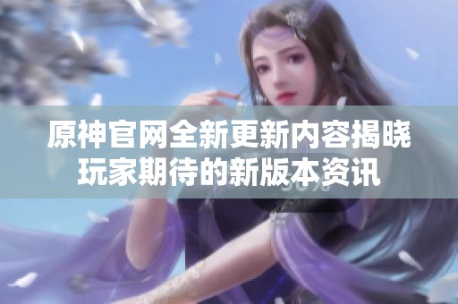 原神官网全新更新内容揭晓玩家期待的新版本资讯