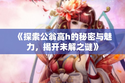 《探索公翁高h的秘密与魅力，揭开未解之谜》