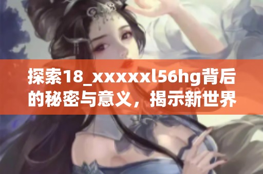 探索18_xxxxxl56hg背后的秘密与意义，揭示新世界。