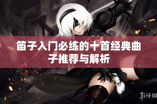 笛子入门必练的十首经典曲子推荐与解析