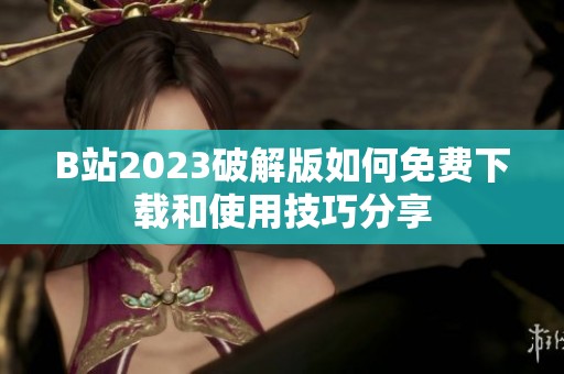 B站2023破解版如何免费下载和使用技巧分享