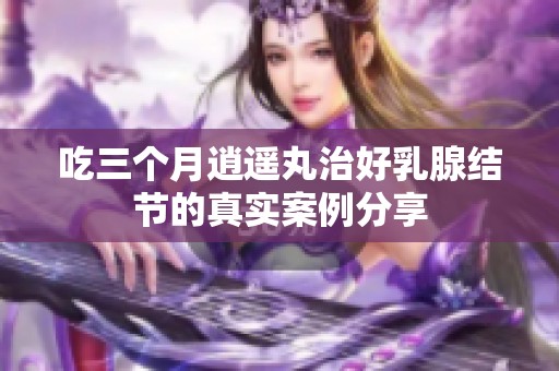吃三个月逍遥丸治好乳腺结节的真实案例分享