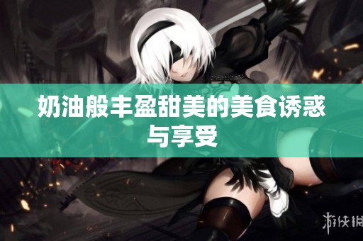 奶油般丰盈甜美的美食诱惑与享受