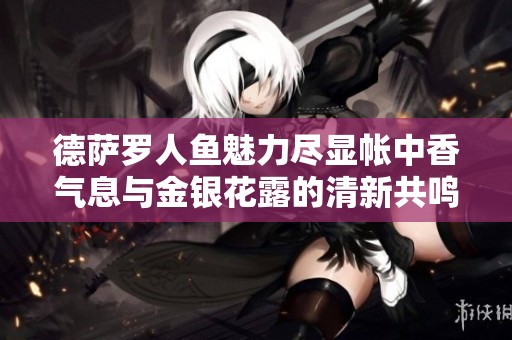 德萨罗人鱼魅力尽显帐中香气息与金银花露的清新共鸣